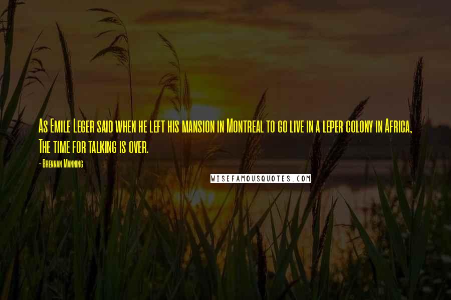 Brennan Manning Quotes: As Emile Leger said when he left his mansion in Montreal to go live in a leper colony in Africa, The time for talking is over.