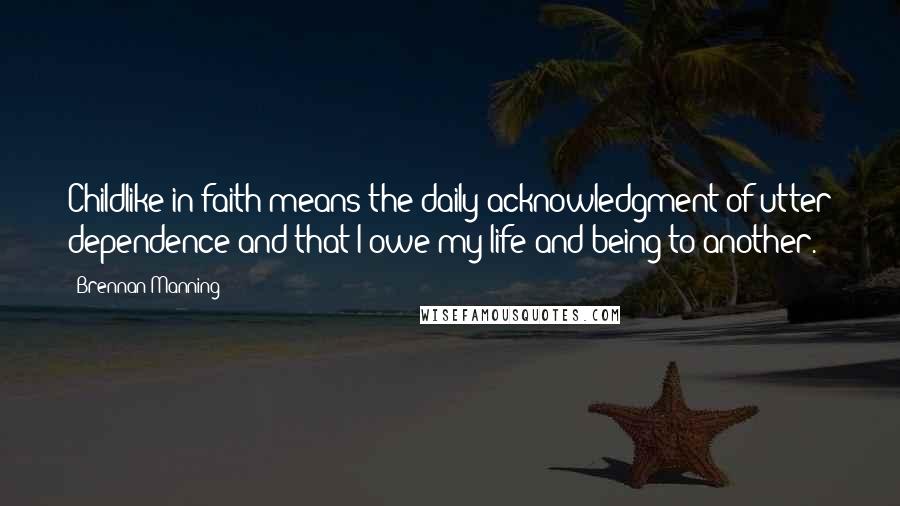 Brennan Manning Quotes: Childlike in faith means the daily acknowledgment of utter dependence and that I owe my life and being to another.