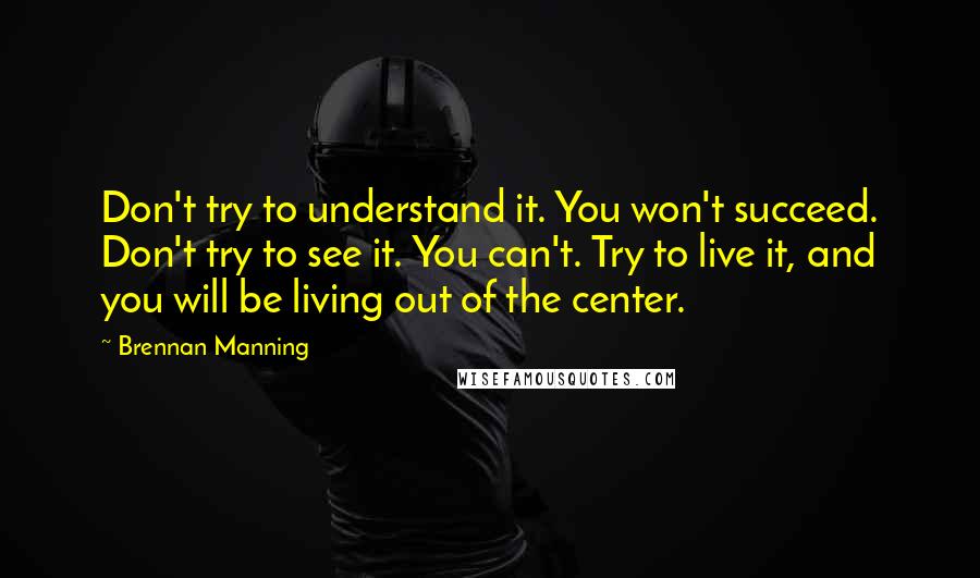 Brennan Manning Quotes: Don't try to understand it. You won't succeed. Don't try to see it. You can't. Try to live it, and you will be living out of the center.