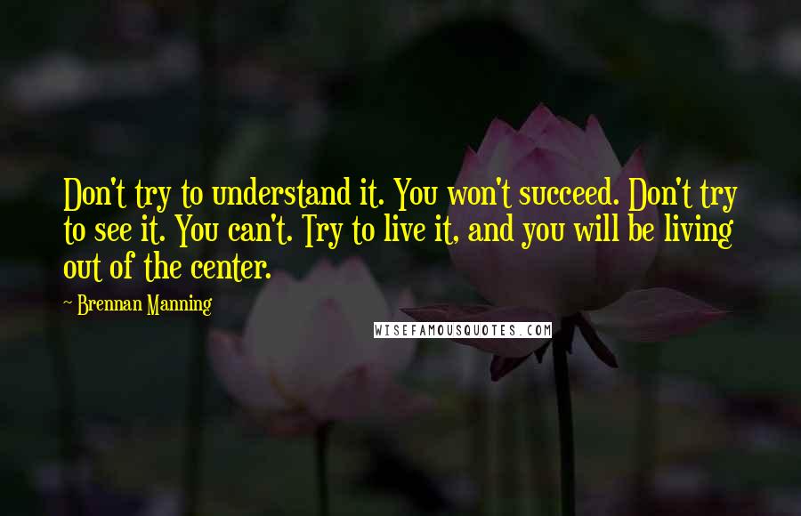 Brennan Manning Quotes: Don't try to understand it. You won't succeed. Don't try to see it. You can't. Try to live it, and you will be living out of the center.