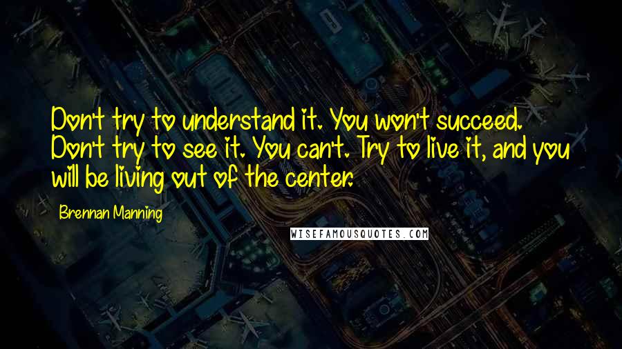 Brennan Manning Quotes: Don't try to understand it. You won't succeed. Don't try to see it. You can't. Try to live it, and you will be living out of the center.