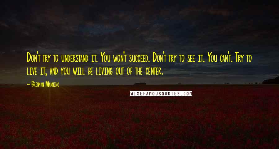 Brennan Manning Quotes: Don't try to understand it. You won't succeed. Don't try to see it. You can't. Try to live it, and you will be living out of the center.