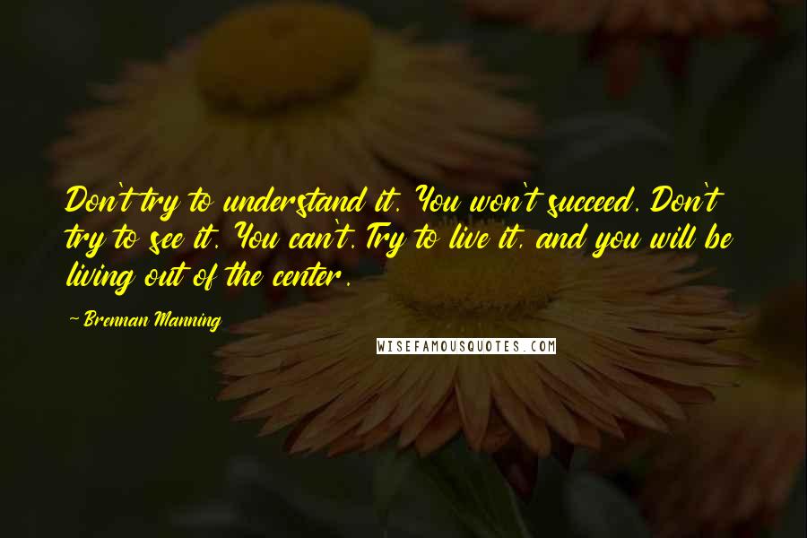 Brennan Manning Quotes: Don't try to understand it. You won't succeed. Don't try to see it. You can't. Try to live it, and you will be living out of the center.