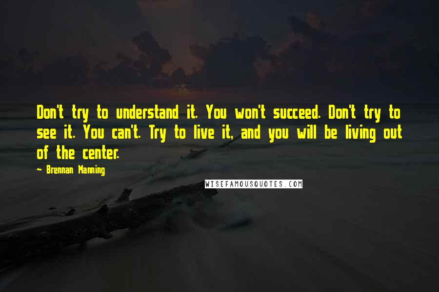 Brennan Manning Quotes: Don't try to understand it. You won't succeed. Don't try to see it. You can't. Try to live it, and you will be living out of the center.