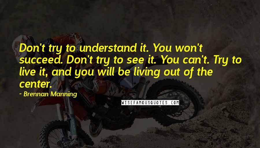 Brennan Manning Quotes: Don't try to understand it. You won't succeed. Don't try to see it. You can't. Try to live it, and you will be living out of the center.