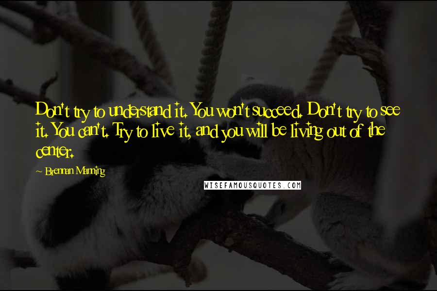 Brennan Manning Quotes: Don't try to understand it. You won't succeed. Don't try to see it. You can't. Try to live it, and you will be living out of the center.