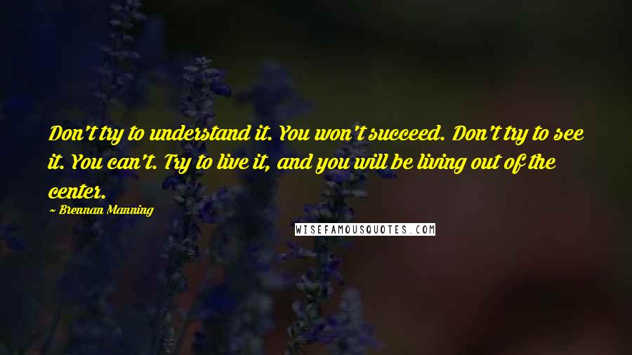 Brennan Manning Quotes: Don't try to understand it. You won't succeed. Don't try to see it. You can't. Try to live it, and you will be living out of the center.