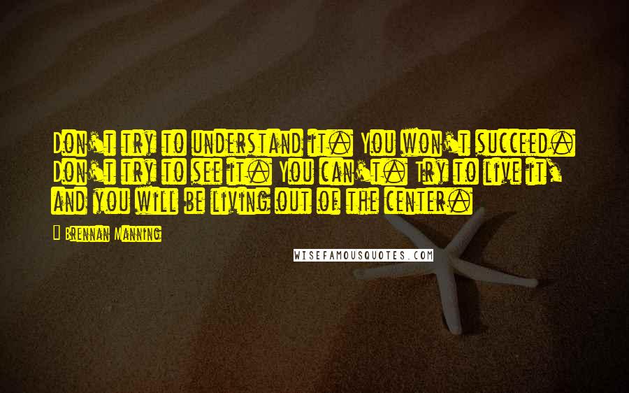 Brennan Manning Quotes: Don't try to understand it. You won't succeed. Don't try to see it. You can't. Try to live it, and you will be living out of the center.