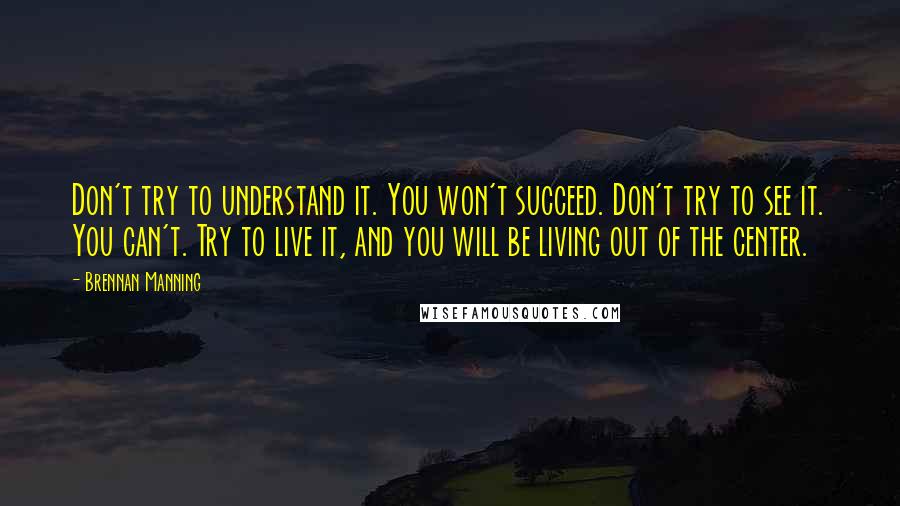 Brennan Manning Quotes: Don't try to understand it. You won't succeed. Don't try to see it. You can't. Try to live it, and you will be living out of the center.