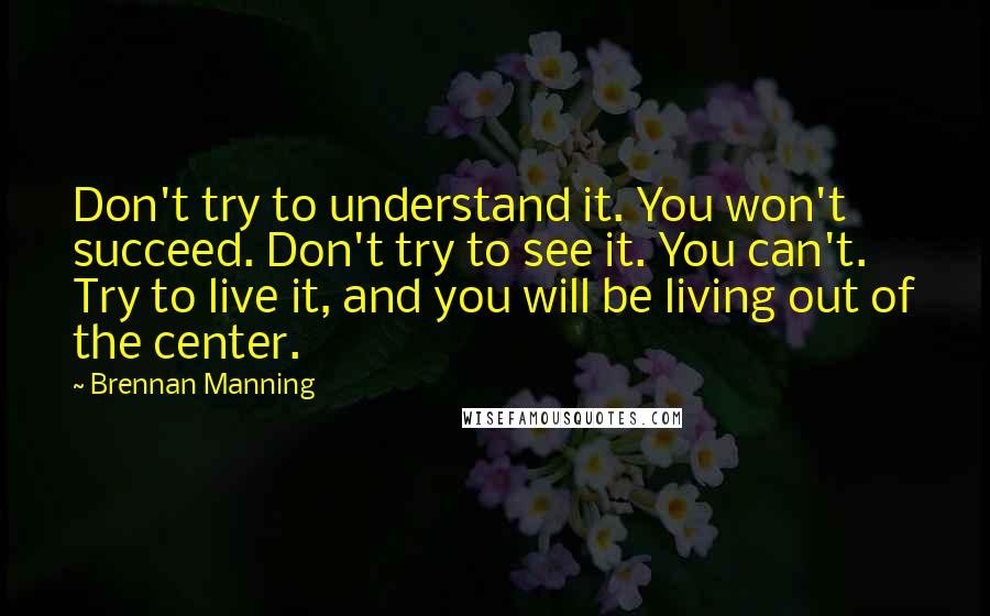 Brennan Manning Quotes: Don't try to understand it. You won't succeed. Don't try to see it. You can't. Try to live it, and you will be living out of the center.