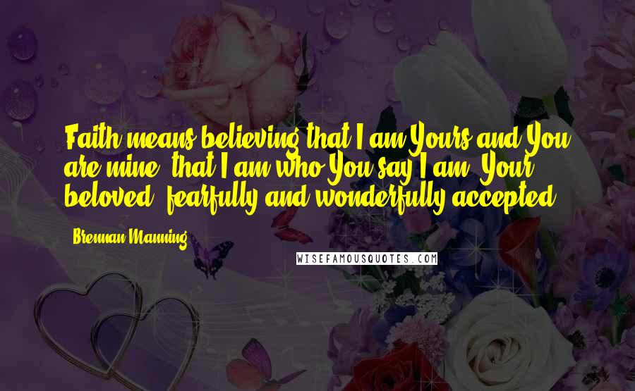 Brennan Manning Quotes: Faith means believing that I am Yours and You are mine, that I am who You say I am: Your beloved, fearfully and wonderfully accepted.