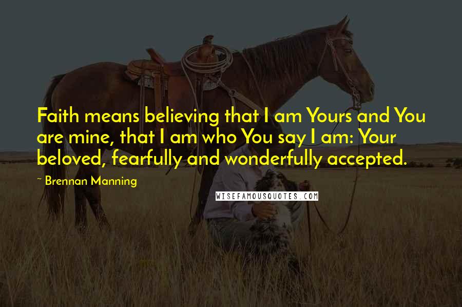 Brennan Manning Quotes: Faith means believing that I am Yours and You are mine, that I am who You say I am: Your beloved, fearfully and wonderfully accepted.