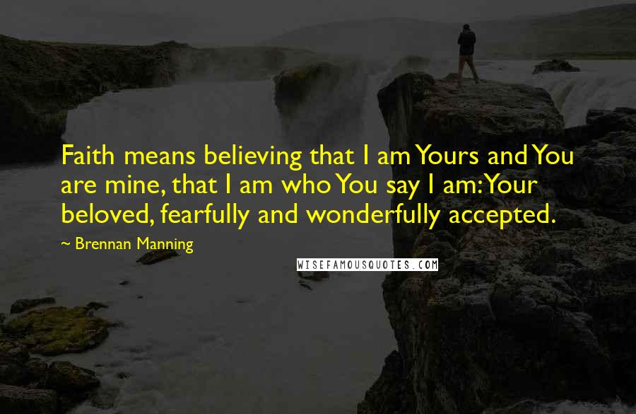 Brennan Manning Quotes: Faith means believing that I am Yours and You are mine, that I am who You say I am: Your beloved, fearfully and wonderfully accepted.