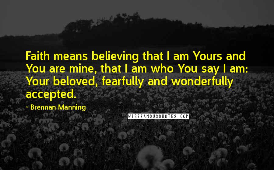 Brennan Manning Quotes: Faith means believing that I am Yours and You are mine, that I am who You say I am: Your beloved, fearfully and wonderfully accepted.