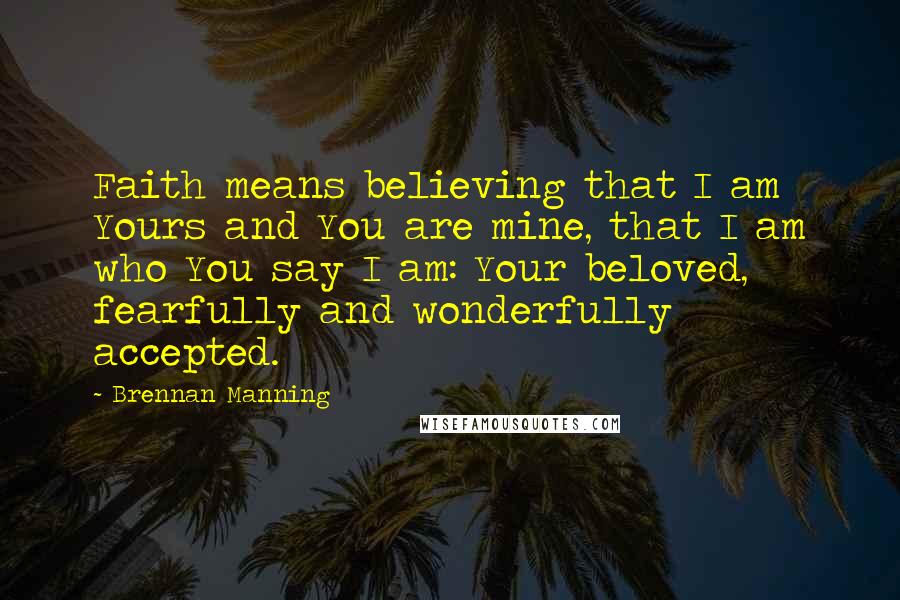 Brennan Manning Quotes: Faith means believing that I am Yours and You are mine, that I am who You say I am: Your beloved, fearfully and wonderfully accepted.