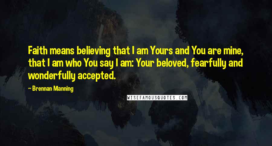 Brennan Manning Quotes: Faith means believing that I am Yours and You are mine, that I am who You say I am: Your beloved, fearfully and wonderfully accepted.