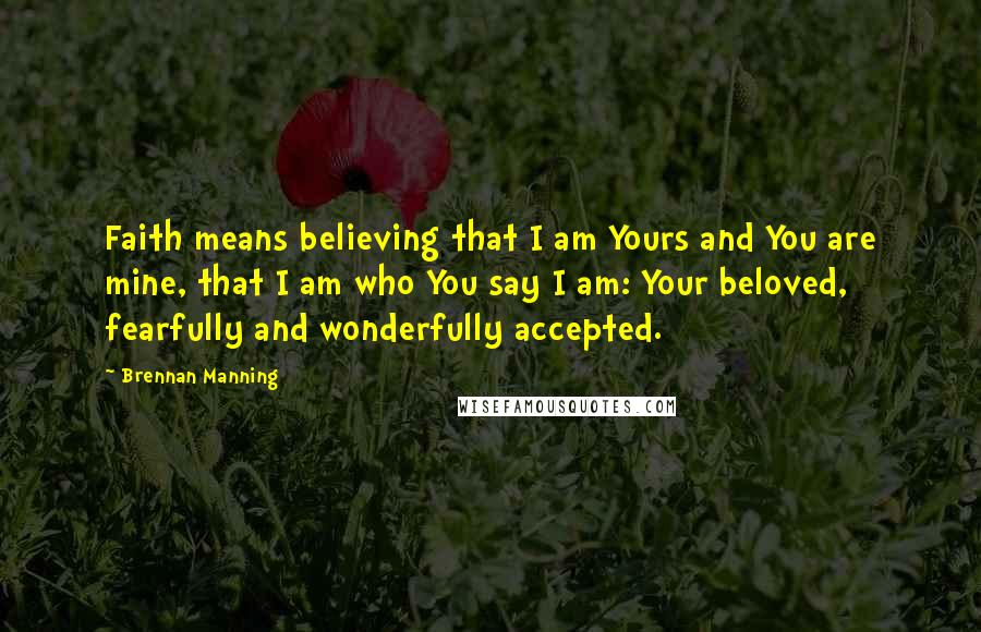 Brennan Manning Quotes: Faith means believing that I am Yours and You are mine, that I am who You say I am: Your beloved, fearfully and wonderfully accepted.