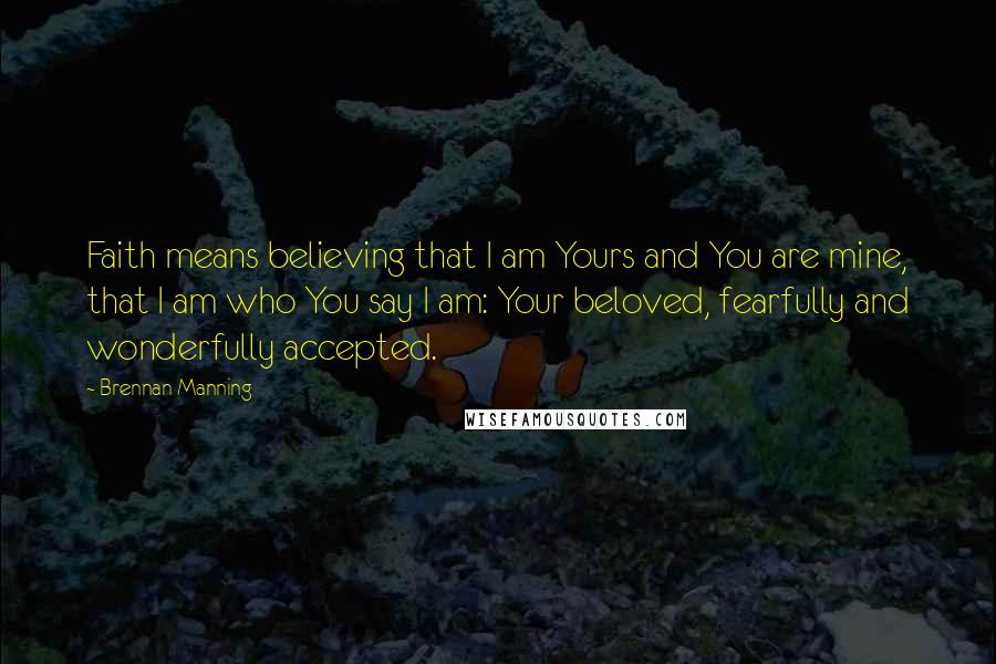 Brennan Manning Quotes: Faith means believing that I am Yours and You are mine, that I am who You say I am: Your beloved, fearfully and wonderfully accepted.