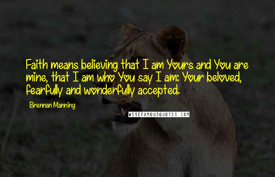 Brennan Manning Quotes: Faith means believing that I am Yours and You are mine, that I am who You say I am: Your beloved, fearfully and wonderfully accepted.