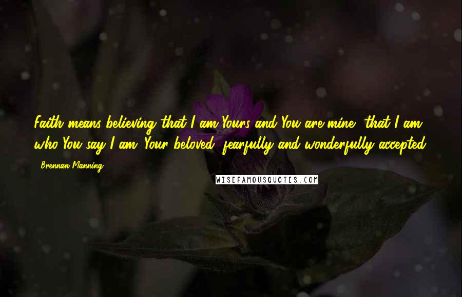 Brennan Manning Quotes: Faith means believing that I am Yours and You are mine, that I am who You say I am: Your beloved, fearfully and wonderfully accepted.