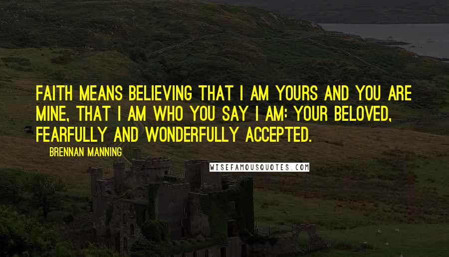 Brennan Manning Quotes: Faith means believing that I am Yours and You are mine, that I am who You say I am: Your beloved, fearfully and wonderfully accepted.