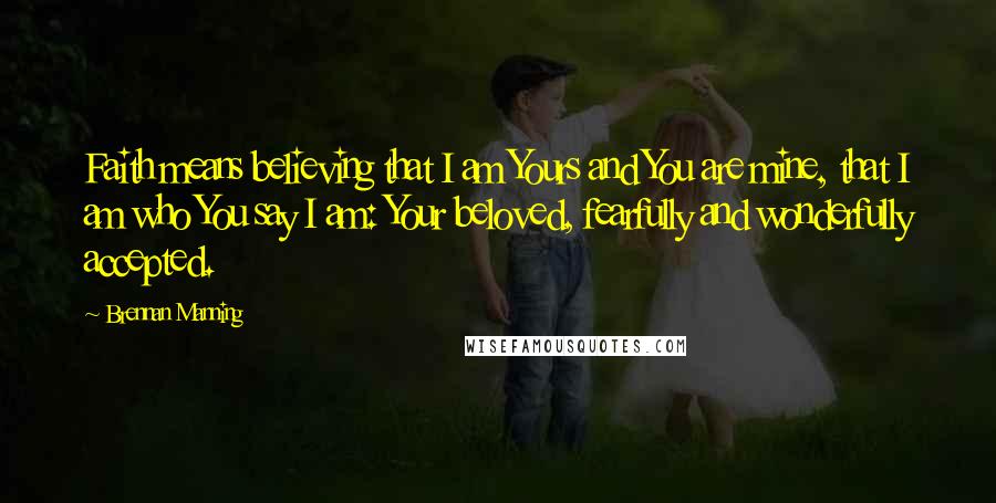 Brennan Manning Quotes: Faith means believing that I am Yours and You are mine, that I am who You say I am: Your beloved, fearfully and wonderfully accepted.