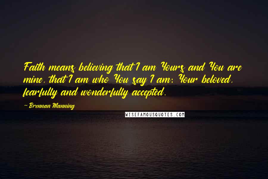 Brennan Manning Quotes: Faith means believing that I am Yours and You are mine, that I am who You say I am: Your beloved, fearfully and wonderfully accepted.