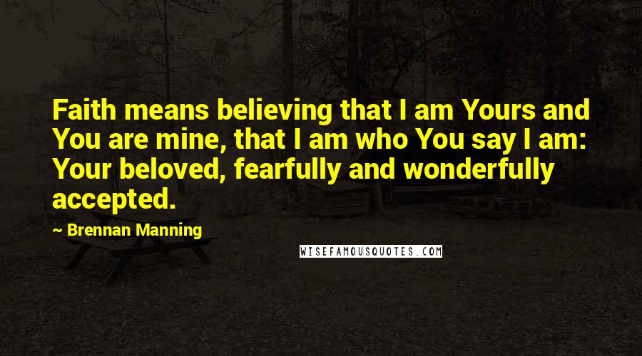 Brennan Manning Quotes: Faith means believing that I am Yours and You are mine, that I am who You say I am: Your beloved, fearfully and wonderfully accepted.