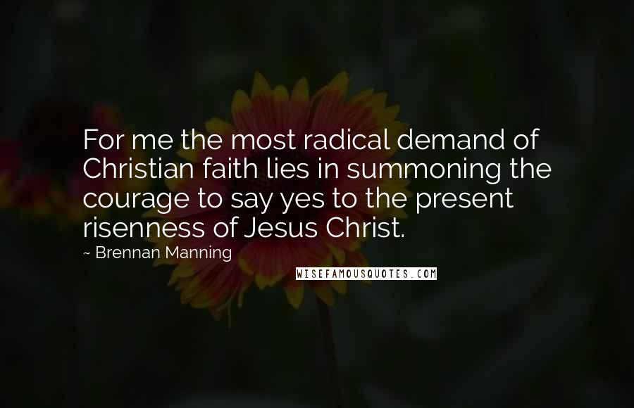 Brennan Manning Quotes: For me the most radical demand of Christian faith lies in summoning the courage to say yes to the present risenness of Jesus Christ.