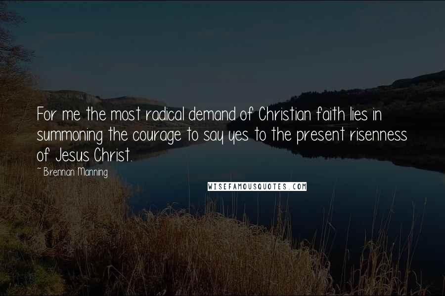 Brennan Manning Quotes: For me the most radical demand of Christian faith lies in summoning the courage to say yes to the present risenness of Jesus Christ.