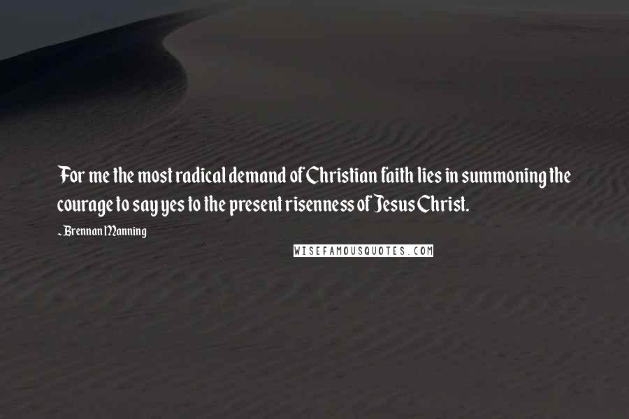 Brennan Manning Quotes: For me the most radical demand of Christian faith lies in summoning the courage to say yes to the present risenness of Jesus Christ.