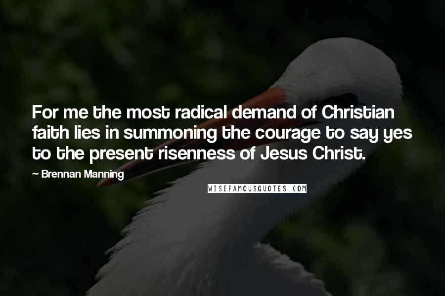 Brennan Manning Quotes: For me the most radical demand of Christian faith lies in summoning the courage to say yes to the present risenness of Jesus Christ.