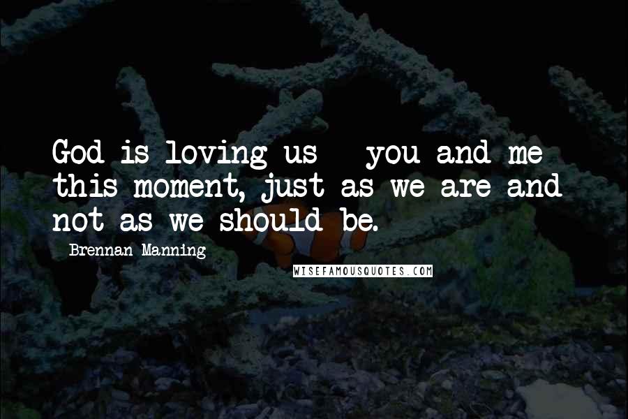 Brennan Manning Quotes: God is loving us - you and me - this moment, just as we are and not as we should be.