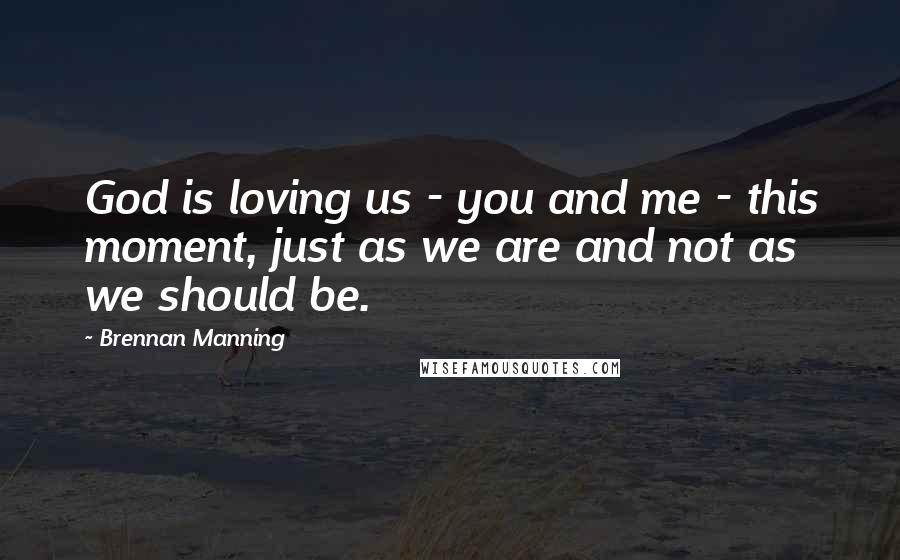 Brennan Manning Quotes: God is loving us - you and me - this moment, just as we are and not as we should be.