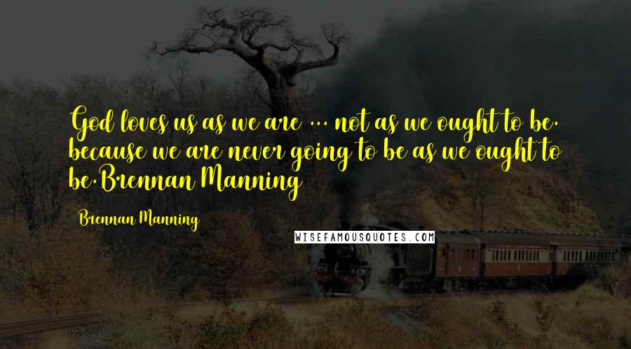 Brennan Manning Quotes: God loves us as we are ... not as we ought to be. because we are never going to be as we ought to be.Brennan Manning