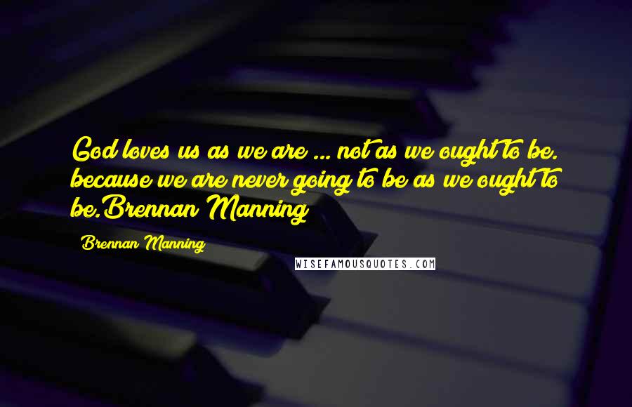 Brennan Manning Quotes: God loves us as we are ... not as we ought to be. because we are never going to be as we ought to be.Brennan Manning