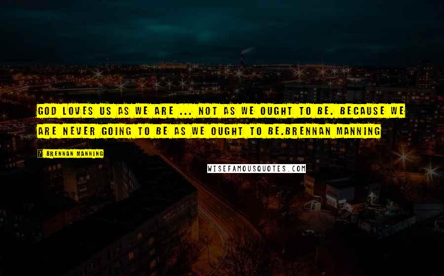 Brennan Manning Quotes: God loves us as we are ... not as we ought to be. because we are never going to be as we ought to be.Brennan Manning