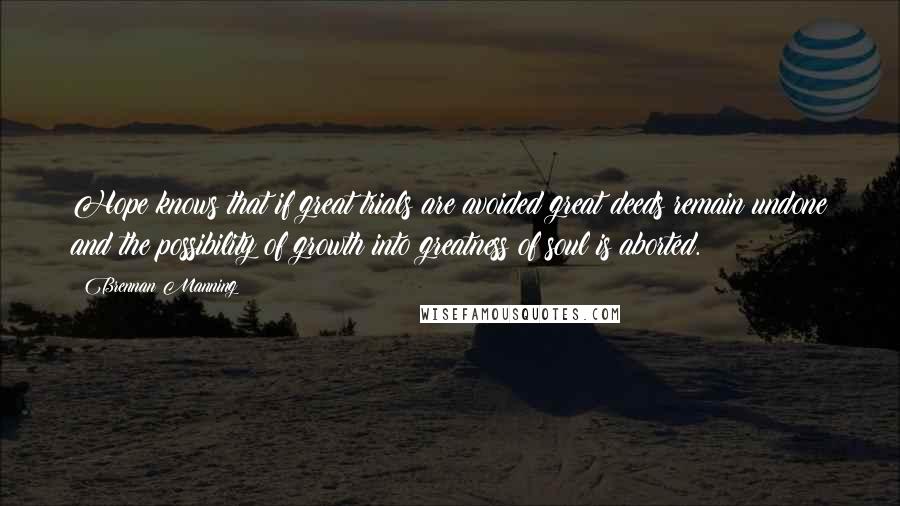 Brennan Manning Quotes: Hope knows that if great trials are avoided great deeds remain undone and the possibility of growth into greatness of soul is aborted.