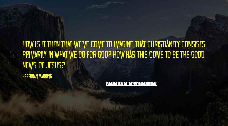 Brennan Manning Quotes: How is it then that we've come to imagine that Christianity consists primarily in what we do for God? How has this come to be the good news of Jesus?