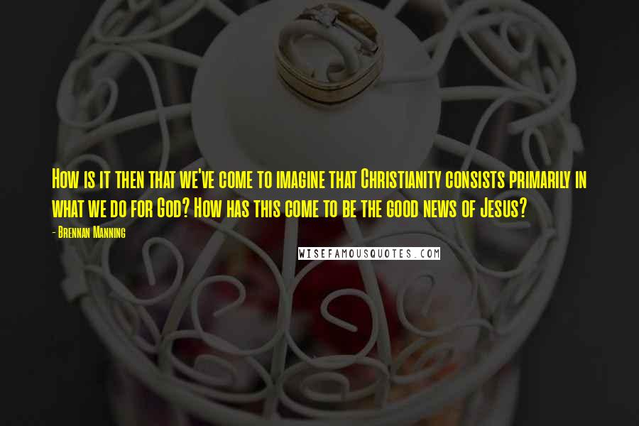 Brennan Manning Quotes: How is it then that we've come to imagine that Christianity consists primarily in what we do for God? How has this come to be the good news of Jesus?