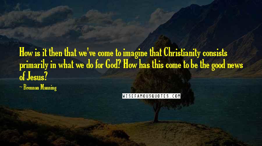 Brennan Manning Quotes: How is it then that we've come to imagine that Christianity consists primarily in what we do for God? How has this come to be the good news of Jesus?