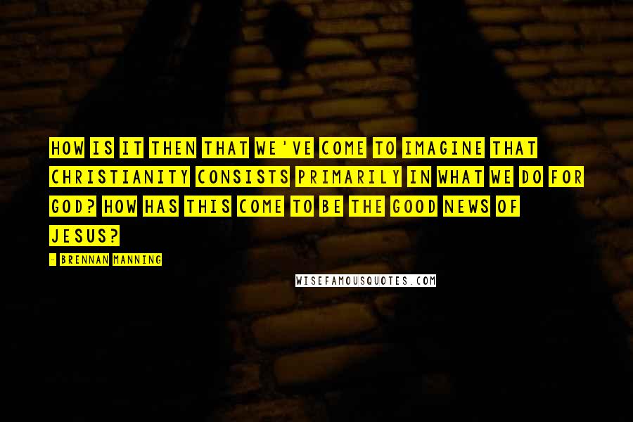 Brennan Manning Quotes: How is it then that we've come to imagine that Christianity consists primarily in what we do for God? How has this come to be the good news of Jesus?