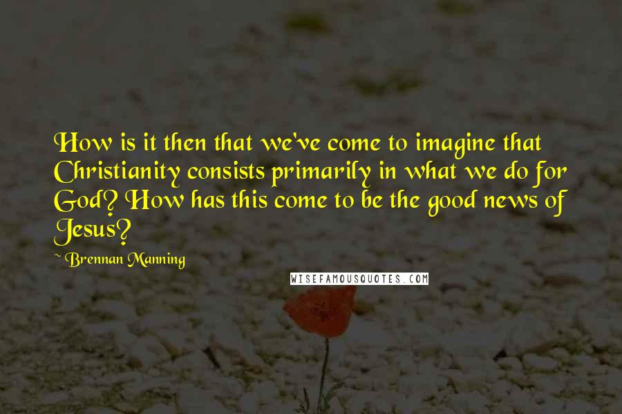 Brennan Manning Quotes: How is it then that we've come to imagine that Christianity consists primarily in what we do for God? How has this come to be the good news of Jesus?