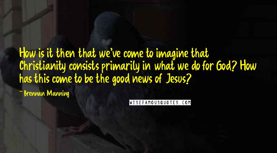 Brennan Manning Quotes: How is it then that we've come to imagine that Christianity consists primarily in what we do for God? How has this come to be the good news of Jesus?