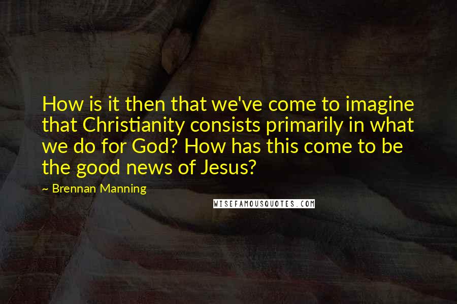 Brennan Manning Quotes: How is it then that we've come to imagine that Christianity consists primarily in what we do for God? How has this come to be the good news of Jesus?