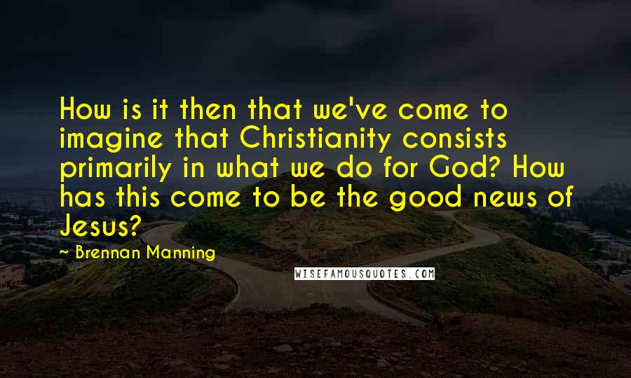 Brennan Manning Quotes: How is it then that we've come to imagine that Christianity consists primarily in what we do for God? How has this come to be the good news of Jesus?