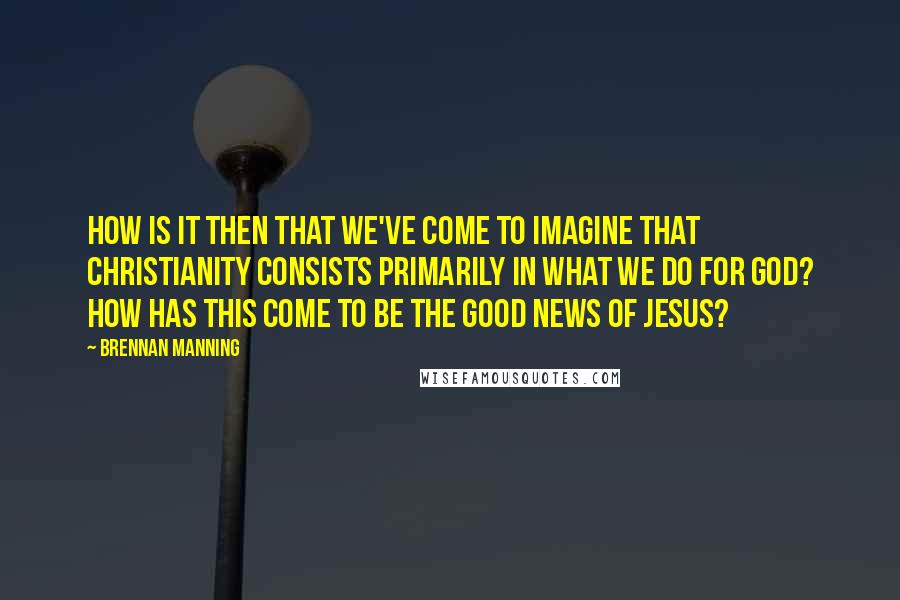 Brennan Manning Quotes: How is it then that we've come to imagine that Christianity consists primarily in what we do for God? How has this come to be the good news of Jesus?