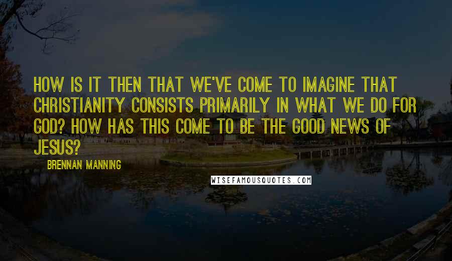 Brennan Manning Quotes: How is it then that we've come to imagine that Christianity consists primarily in what we do for God? How has this come to be the good news of Jesus?