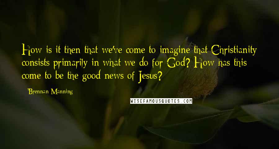 Brennan Manning Quotes: How is it then that we've come to imagine that Christianity consists primarily in what we do for God? How has this come to be the good news of Jesus?