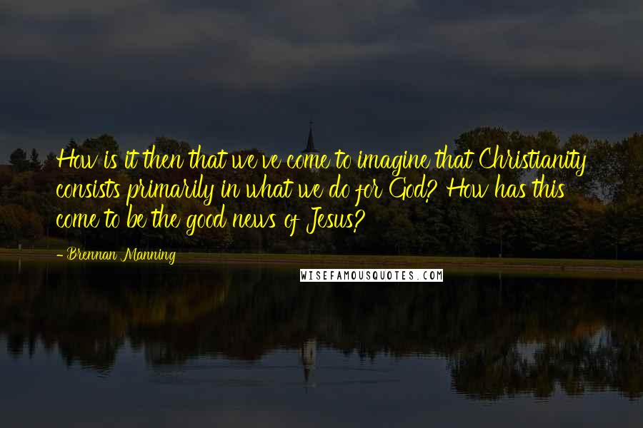 Brennan Manning Quotes: How is it then that we've come to imagine that Christianity consists primarily in what we do for God? How has this come to be the good news of Jesus?